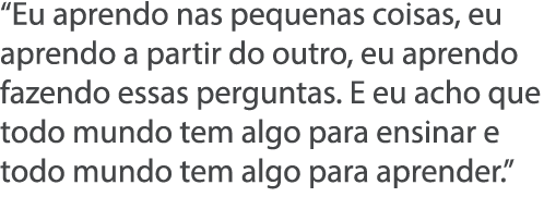  Eu aprendo nas pequenas coisas, eu aprendo a partir do outro, eu aprendo fazendo essas perguntas  E eu acho que todo   