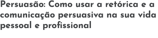 Persuas o: Como usar a ret rica e a comunica  o persuasiva na sua vida pessoal e profissional
